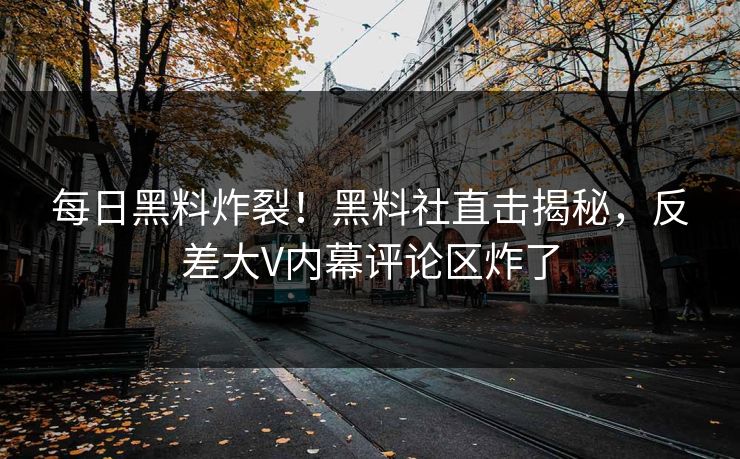 每日黑料炸裂！黑料社直击揭秘，反差大V内幕评论区炸了
