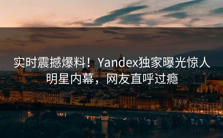 实时震撼爆料！Yandex独家曝光惊人明星内幕，网友直呼过瘾