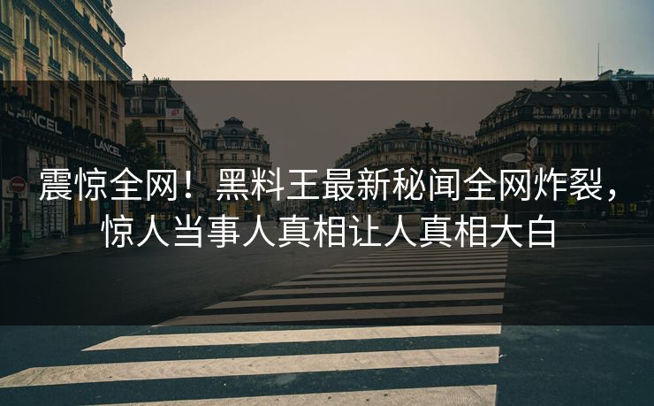 震惊全网！黑料王最新秘闻全网炸裂，惊人当事人真相让人真相大白