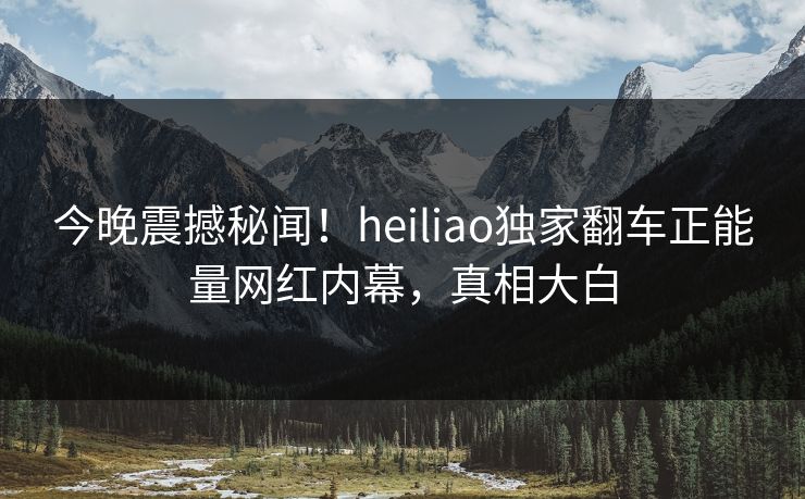 今晚震撼秘闻！heiliao独家翻车正能量网红内幕，真相大白