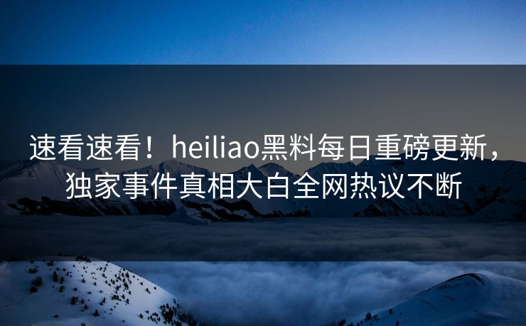 速看速看！heiliao黑料每日重磅更新，独家事件真相大白全网热议不断