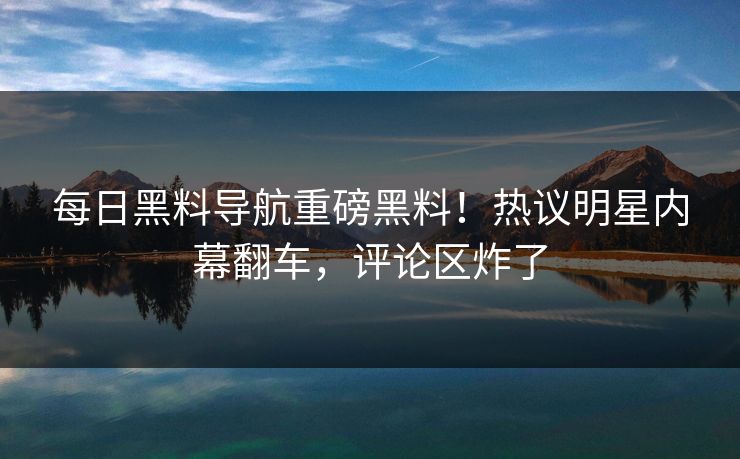 每日黑料导航重磅黑料！热议明星内幕翻车，评论区炸了