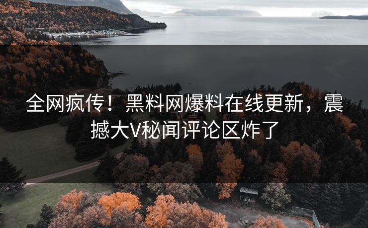 全网疯传！黑料网爆料在线更新，震撼大V秘闻评论区炸了