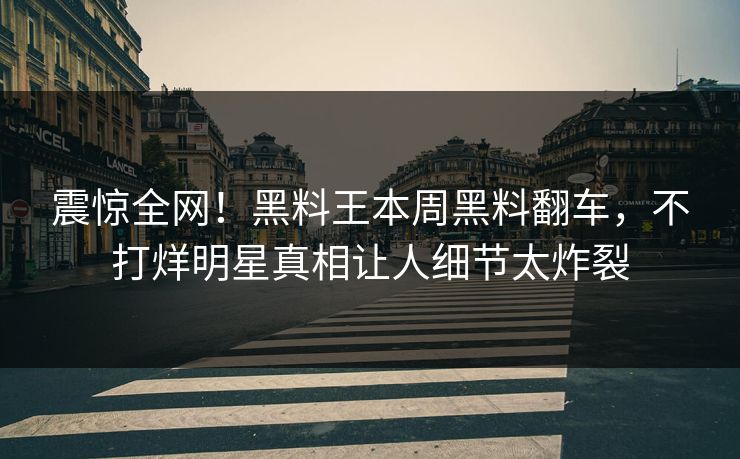 震惊全网！黑料王本周黑料翻车，不打烊明星真相让人细节太炸裂