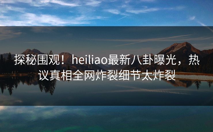 探秘围观！heiliao最新八卦曝光，热议真相全网炸裂细节太炸裂