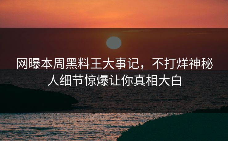 网曝本周黑料王大事记，不打烊神秘人细节惊爆让你真相大白