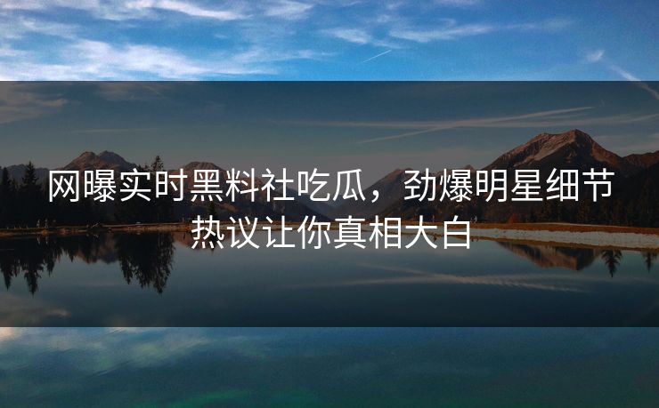 网曝实时黑料社吃瓜，劲爆明星细节热议让你真相大白
