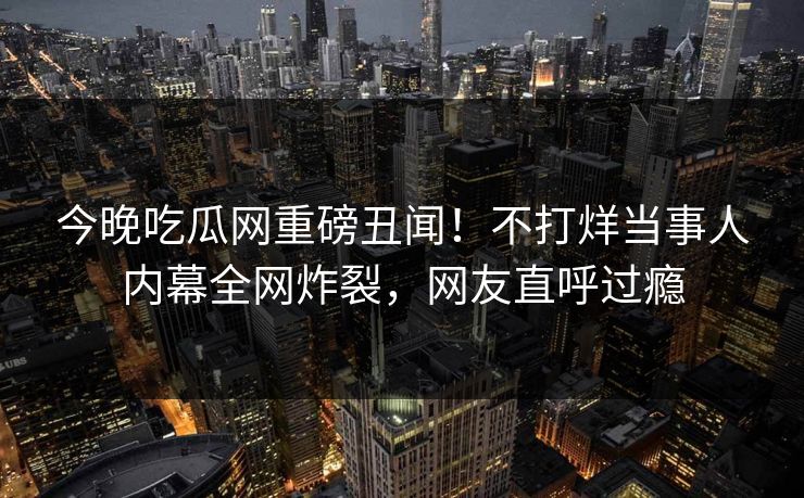 今晚吃瓜网重磅丑闻！不打烊当事人内幕全网炸裂，网友直呼过瘾