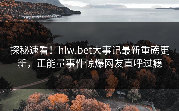 探秘速看！hlw.bet大事记最新重磅更新，正能量事件惊爆网友直呼过瘾