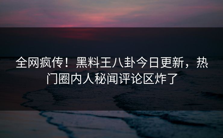 全网疯传！黑料王八卦今日更新，热门圈内人秘闻评论区炸了