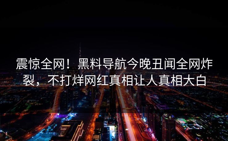 震惊全网！黑料导航今晚丑闻全网炸裂，不打烊网红真相让人真相大白