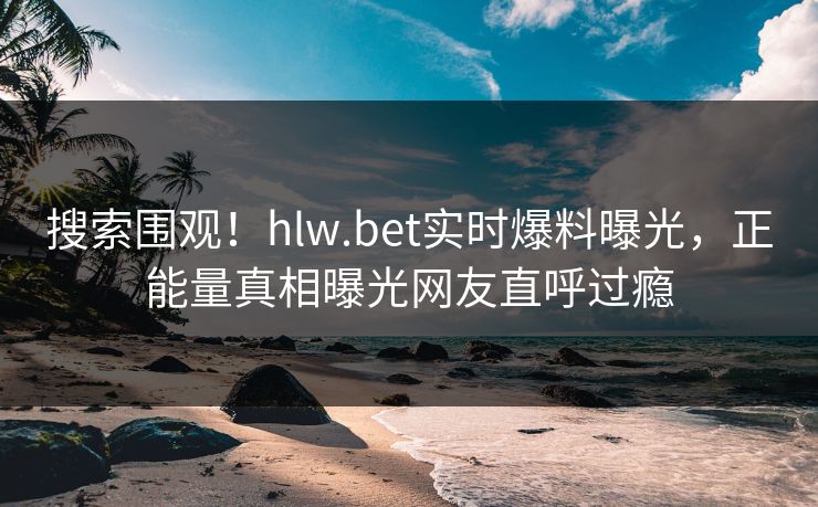 搜索围观！hlw.bet实时爆料曝光，正能量真相曝光网友直呼过瘾