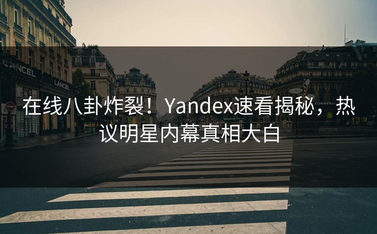 在线八卦炸裂！Yandex速看揭秘，热议明星内幕真相大白