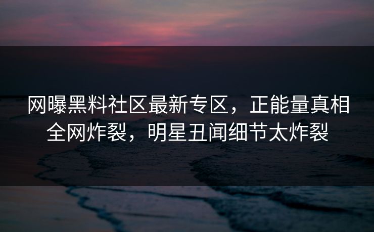 网曝黑料社区最新专区，正能量真相全网炸裂，明星丑闻细节太炸裂