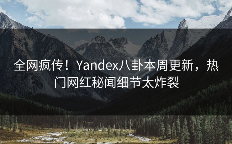 全网疯传！Yandex八卦本周更新，热门网红秘闻细节太炸裂