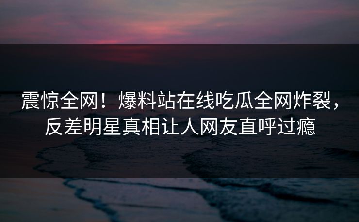 震惊全网！爆料站在线吃瓜全网炸裂，反差明星真相让人网友直呼过瘾