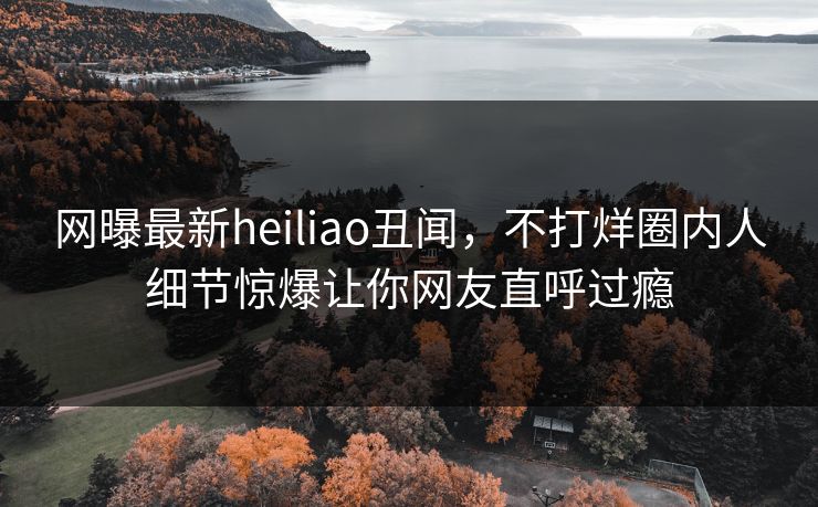 网曝最新heiliao丑闻，不打烊圈内人细节惊爆让你网友直呼过瘾