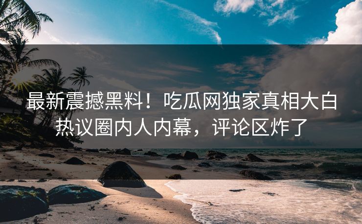 最新震撼黑料！吃瓜网独家真相大白热议圈内人内幕，评论区炸了