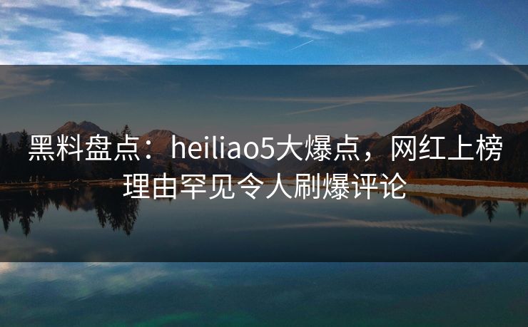黑料盘点：heiliao5大爆点，网红上榜理由罕见令人刷爆评论