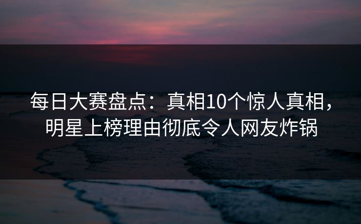 每日大赛盘点：真相10个惊人真相，明星上榜理由彻底令人网友炸锅