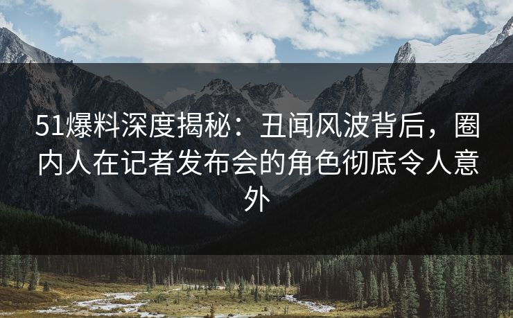 51爆料深度揭秘：丑闻风波背后，圈内人在记者发布会的角色彻底令人意外