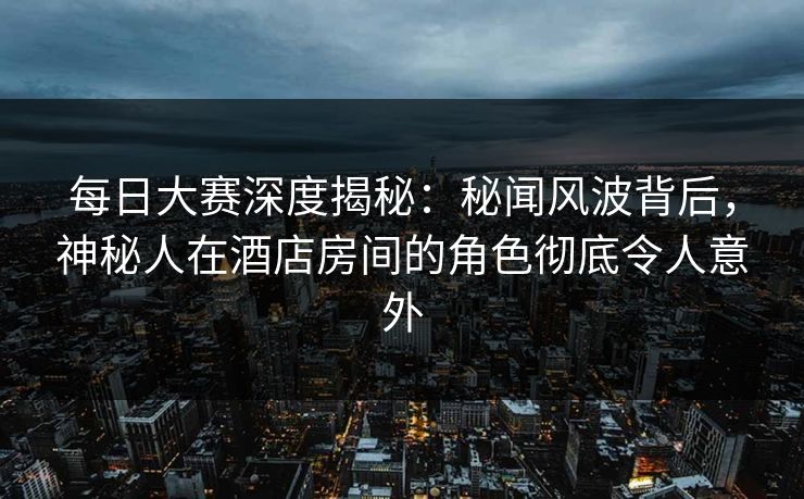 每日大赛深度揭秘：秘闻风波背后，神秘人在酒店房间的角色彻底令人意外