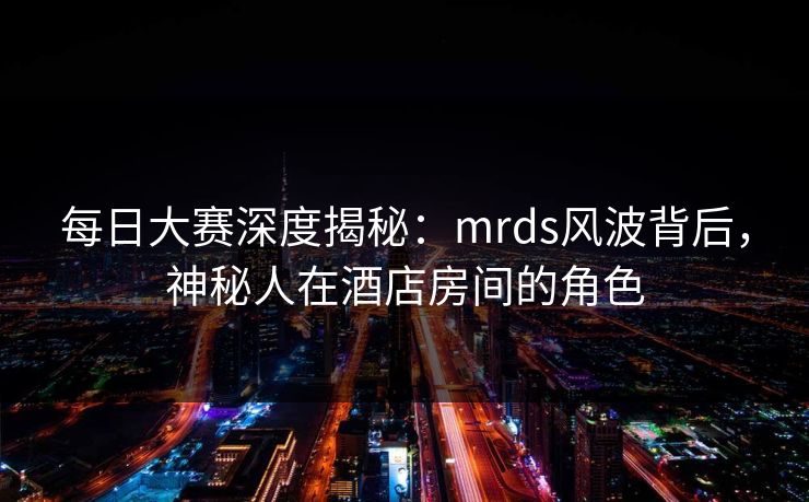 每日大赛深度揭秘：mrds风波背后，神秘人在酒店房间的角色