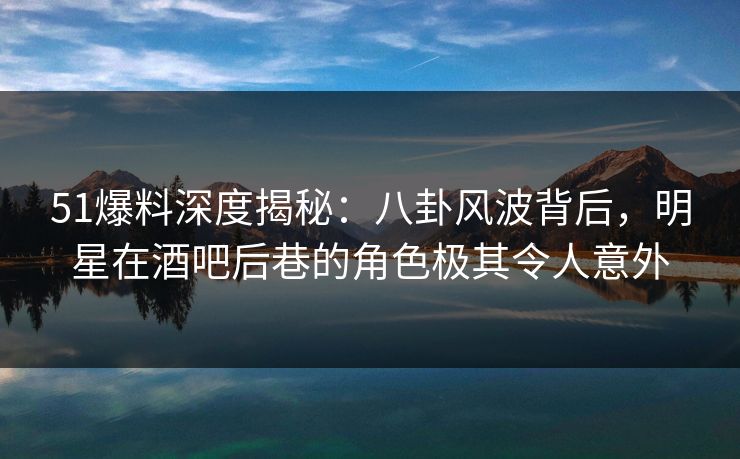 51爆料深度揭秘：八卦风波背后，明星在酒吧后巷的角色极其令人意外