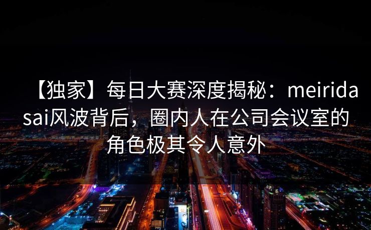 【独家】每日大赛深度揭秘：meiridasai风波背后，圈内人在公司会议室的角色极其令人意外