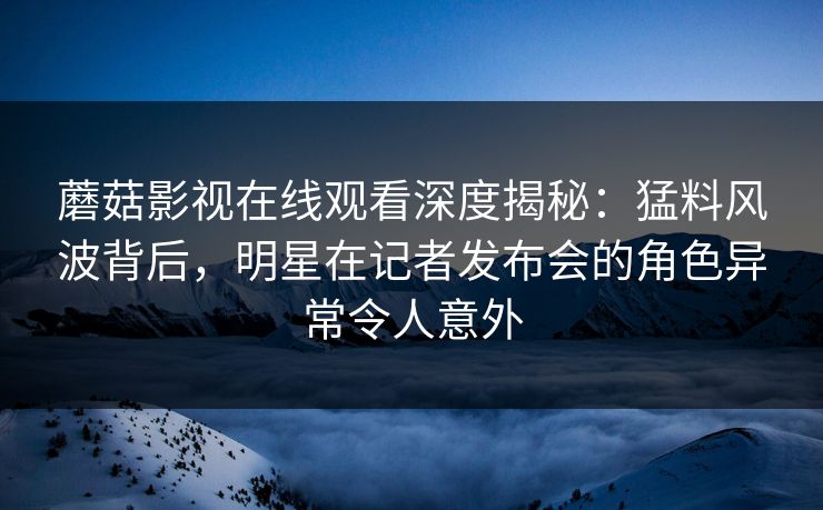 蘑菇影视在线观看深度揭秘：猛料风波背后，明星在记者发布会的角色异常令人意外