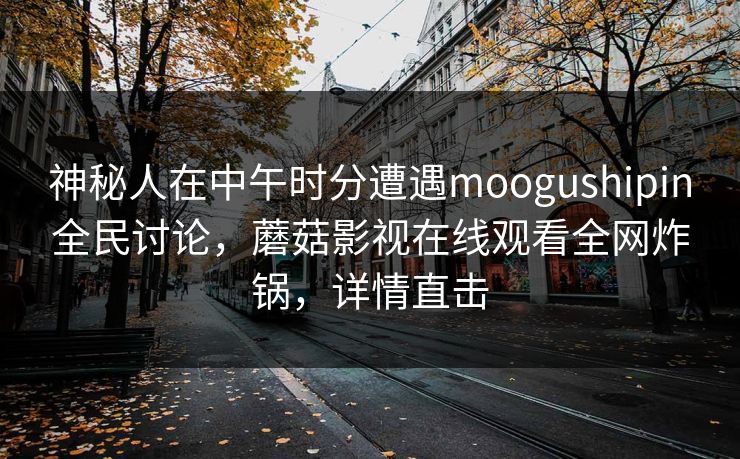 神秘人在中午时分遭遇moogushipin全民讨论,蘑菇影视在线观看全网炸锅,详情直击 神秘人在中午时分遭遇moogushipin全民讨论,蘑菇影视在线观看全网炸锅,详情直击