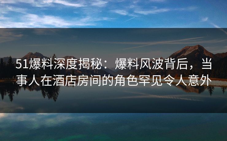 51爆料深度揭秘：爆料风波背后，当事人在酒店房间的角色罕见令人意外