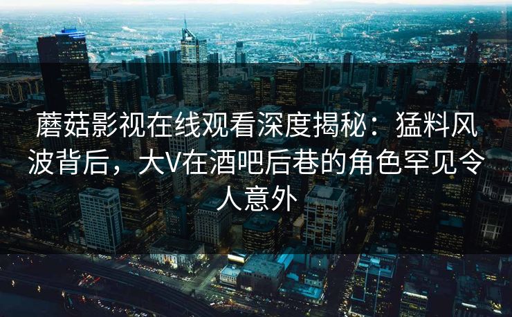 蘑菇影视在线观看深度揭秘：猛料风波背后，大V在酒吧后巷的角色罕见令人意外