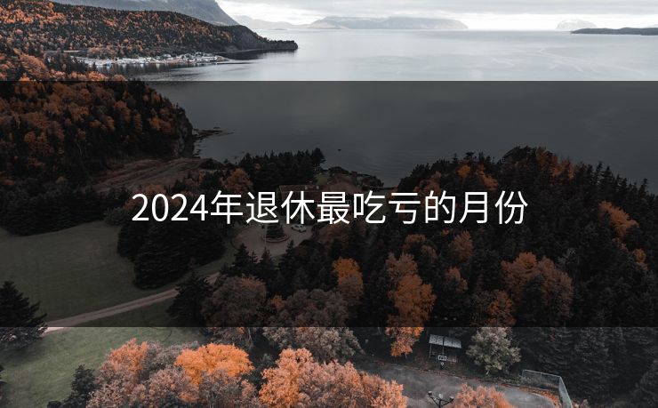2024年退休最吃亏的月份 2024年退休最吃亏的月份