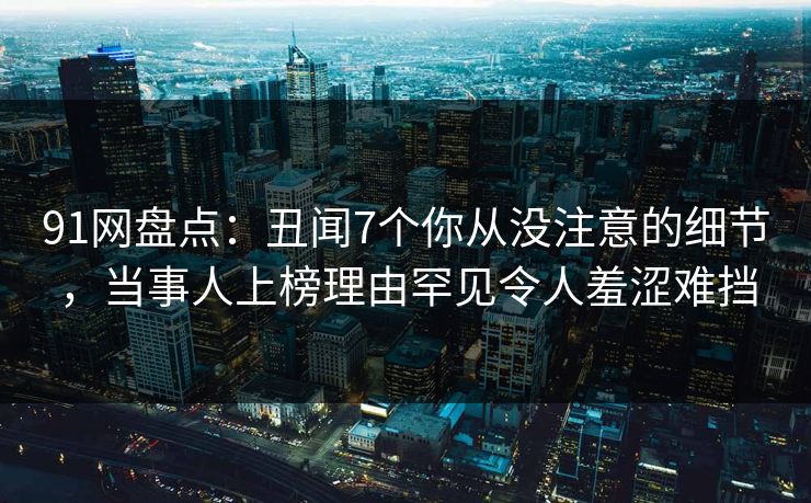 91网盘点：丑闻7个你从没注意的细节，当事人上榜理由罕见令人羞涩难挡