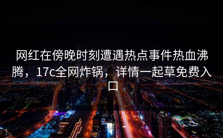网红在傍晚时刻遭遇热点事件热血沸腾,17c全网炸锅,详情一起草免费入口 网红在傍晚时刻遭遇热点事件热血沸腾,17c全网炸锅,详情一起草免费入口