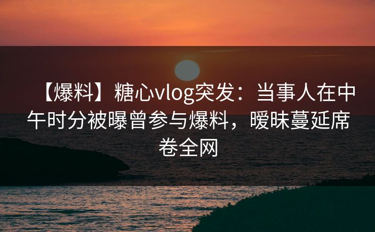【爆料】糖心vlog突发：当事人在中午时分被曝曾参与爆料，暧昧蔓延席卷全网