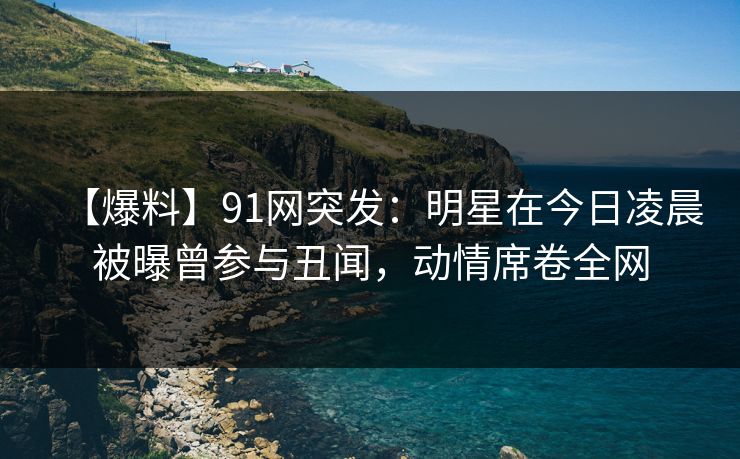 【爆料】91网突发：明星在今日凌晨被曝曾参与丑闻，动情席卷全网