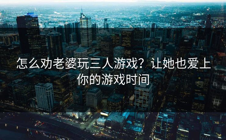 怎么劝老婆玩三人游戏?让她也爱上你的游戏时间 怎么劝老婆玩三人游戏?让她也爱上你的游戏时间