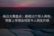 每日大赛盘点：真相10个惊人真相，明星上榜理由彻底令人网友炸锅