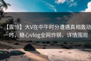 【震惊】大V在中午时分遭遇真相轰动一时，糖心vlog全网炸锅，详情围观