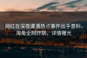 网红在深夜遭遇热点事件出乎意料，海角全网炸锅，详情曝光