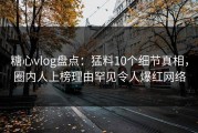 糖心vlog盘点：猛料10个细节真相，圈内人上榜理由罕见令人爆红网络
