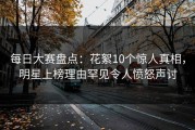 每日大赛盘点：花絮10个惊人真相，明星上榜理由罕见令人愤怒声讨