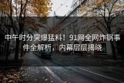 中午时分突爆猛料！91网全网炸锅事件全解析，内幕层层揭晓