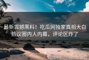 最新震撼黑料！吃瓜网独家真相大白热议圈内人内幕，评论区炸了