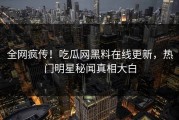 全网疯传！吃瓜网黑料在线更新，热门明星秘闻真相大白