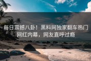 每日震撼八卦！黑料网独家翻车热门网红内幕，网友直呼过瘾