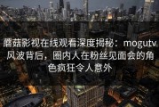蘑菇影视在线观看深度揭秘：mogutv风波背后，圈内人在粉丝见面会的角色疯狂令人意外