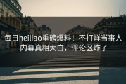 每日heiliao重磅爆料！不打烊当事人内幕真相大白，评论区炸了